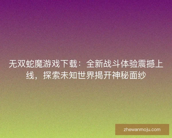 无双蛇魔游戏下载：全新战斗体验震撼上线，探索未知世界揭开神秘面纱