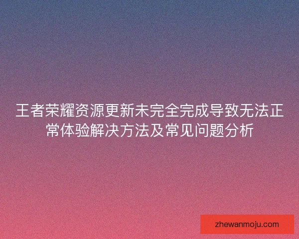 王者荣耀资源更新未完全完成导致无法正常体验解决方法及常见问题分析