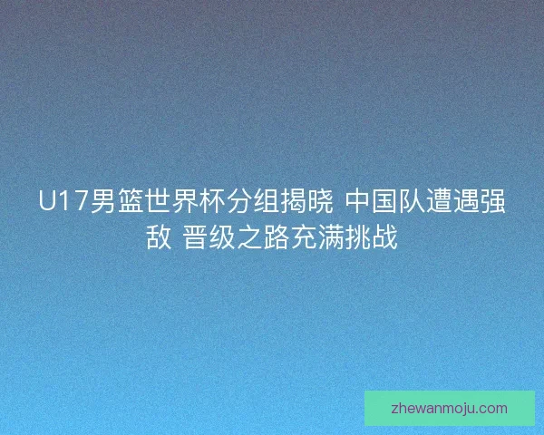 U17男篮世界杯分组揭晓 中国队遭遇强敌 晋级之路充满挑战