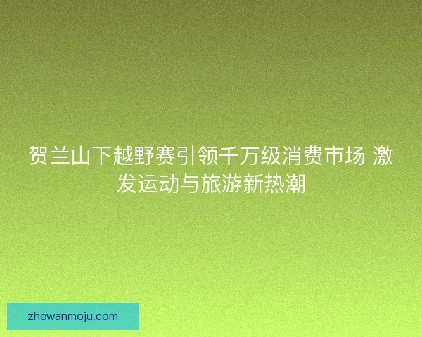 贺兰山下越野赛引领千万级消费市场 激发运动与旅游新热潮 贺兰山下越野赛引领千万级消费市场 激发运动与旅游新热潮