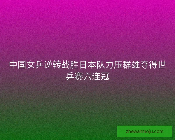 中国女乒逆转战胜日本队力压群雄夺得世乒赛六连冠 中国女乒逆转战胜日本队力压群雄夺得世乒赛六连冠