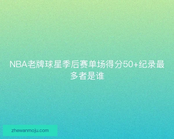 NBA老牌球星季后赛单场得分50+纪录最多者是谁