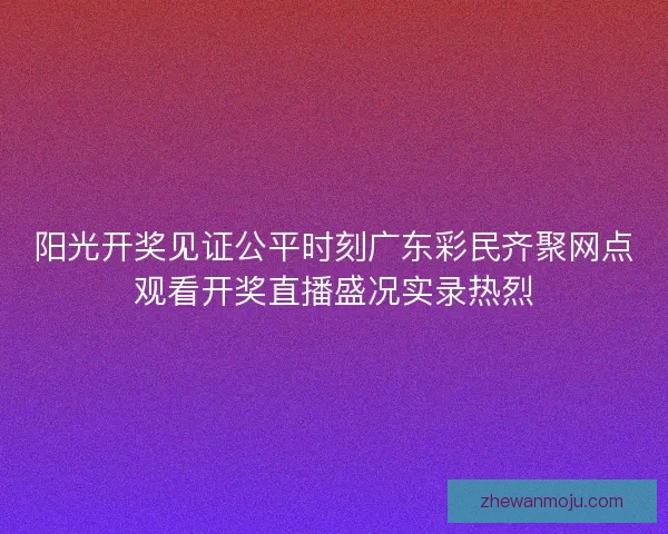 阳光开奖见证公平时刻广东彩民齐聚网点观看开奖直播盛况实录热烈