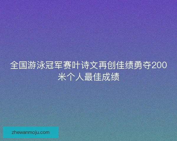 全国游泳冠军赛叶诗文再创佳绩勇夺200米个人最佳成绩