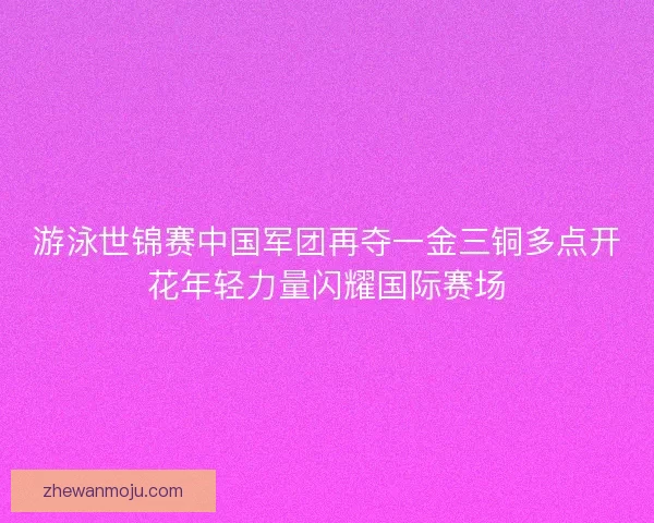 游泳世锦赛中国军团再夺一金三铜多点开花年轻力量闪耀国际赛场