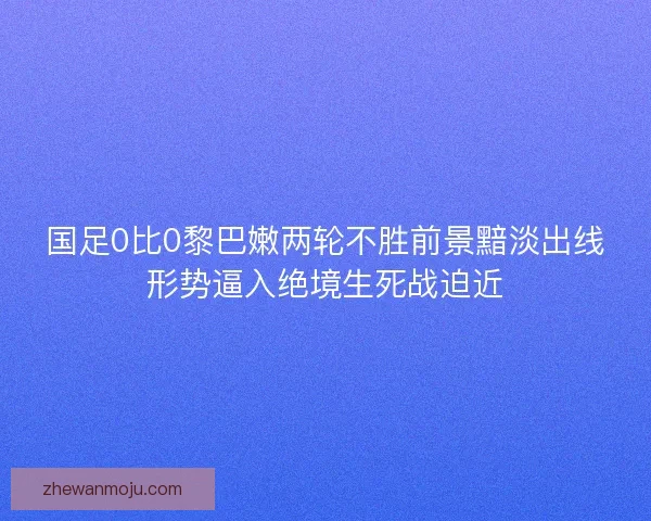 国足0比0黎巴嫩两轮不胜前景黯淡出线形势逼入绝境生死战迫近