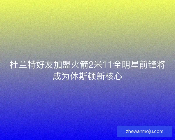 杜兰特好友加盟火箭2米11全明星前锋将成为休斯顿新核心