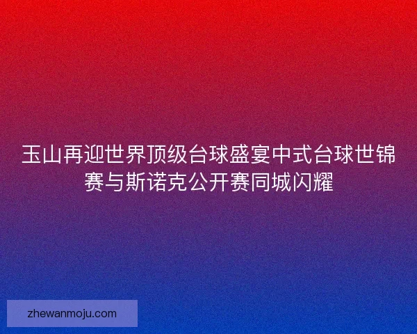 玉山再迎世界顶级台球盛宴中式台球世锦赛与斯诺克公开赛同城闪耀