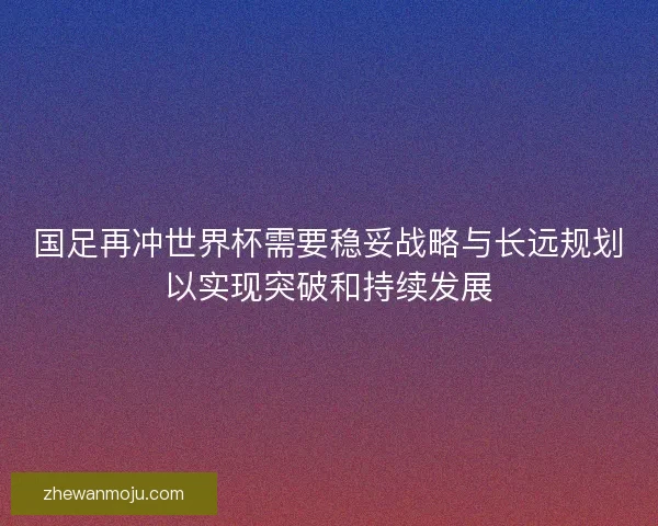 国足再冲世界杯需要稳妥战略与长远规划以实现突破和持续发展 国足再冲世界杯需要稳妥战略与长远规划以实现突破和持续发展