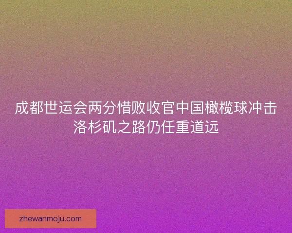 成都世运会两分惜败收官中国橄榄球冲击洛杉矶之路仍任重道远 成都世运会两分惜败收官中国橄榄球冲击洛杉矶之路仍任重道远