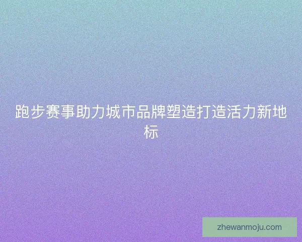 跑步赛事助力城市品牌塑造打造活力新地标 跑步赛事助力城市品牌塑造打造活力新地标